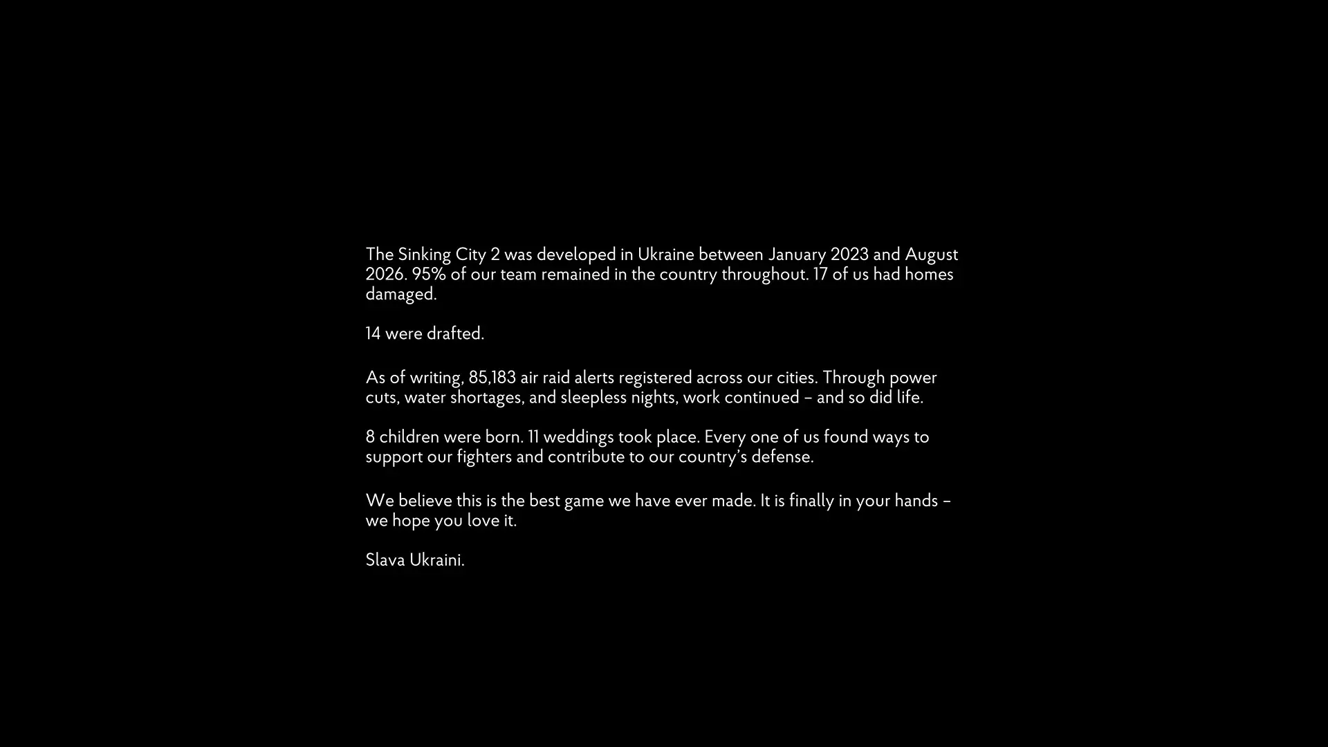 The Sinking City 2 was developed in Ukraine between January 2023 and August 2026. 95% of our team remained in the country throughout. 17 of us had homes damaged.
14 were drafted.
As of writing, 85,183 air raid alerts registered across our cities. Through power cuts, water shortages, and sleepless nights, work continued - and so did life.
8 children were born. 11 weddings took place. Every one of us found ways to support our fighters and contribute to our country's defense.
We believe this is the best game we have ever made. It is finally in your hands – we hope you love it.
Slava Ukraini.